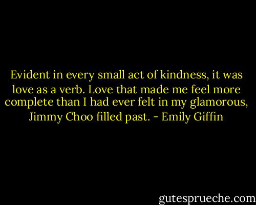 Evident in every small act of kindness, it was love as a verb. Love that made me feel more complete than I had ever felt in my glamorous, Jimmy Choo filled past. - Emily Giffin