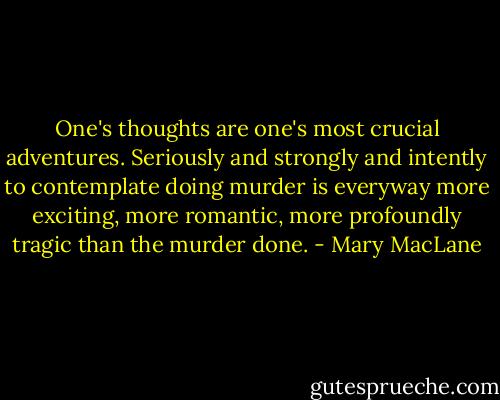 One's thoughts are one's most crucial adventures. Seriously and strongly and intently to contemplate doing murder is everyway more exciting, more romantic, more profoundly tragic than the murder done. - Mary MacLane