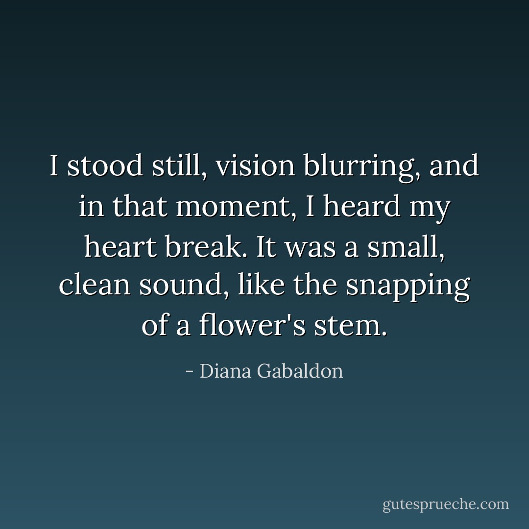 I stood still, vision blurring, and in that moment, I heard my heart break. It was a small, clean sound, like the snapping of a flower's stem. - Diana Gabaldon