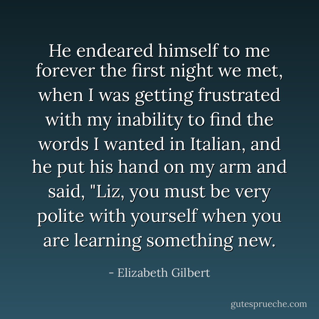 He endeared himself to me forever the first night we met, when I was getting frustrated with my inability to find the words I wanted in Italian, and he put his hand on my arm and said, "Liz, you must be very polite with yourself when you are learning something new. - Elizabeth Gilbert