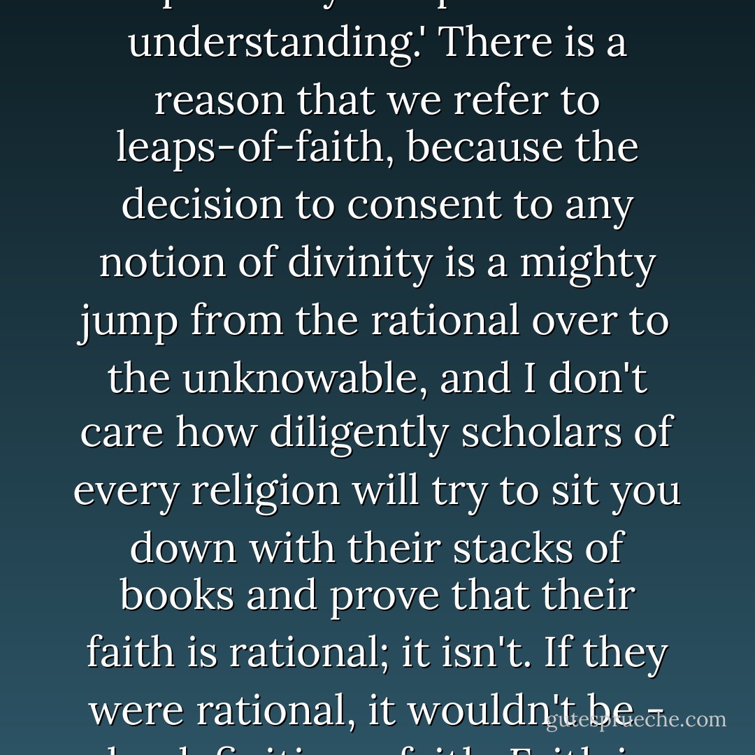 Devotion is diligence without assurance. Faith is a way of saying, 'Yes, I pre-accept the terms of the universe and I am voicing in advance what I am presently incapable of understanding.' There is a reason that we refer to leaps-of-faith, because the decision to consent to any notion of divinity is a mighty jump from the rational over to the unknowable, and I don't care how diligently scholars of every religion will try to sit you down with their stacks of books and prove that their faith is rational; it isn't. If they were rational, it wouldn't be - by definition - faith. Faith is belief in what you cannot see or prove or touch. Faith is walking face first and full speed into the dark. - Elizabeth Gilbert