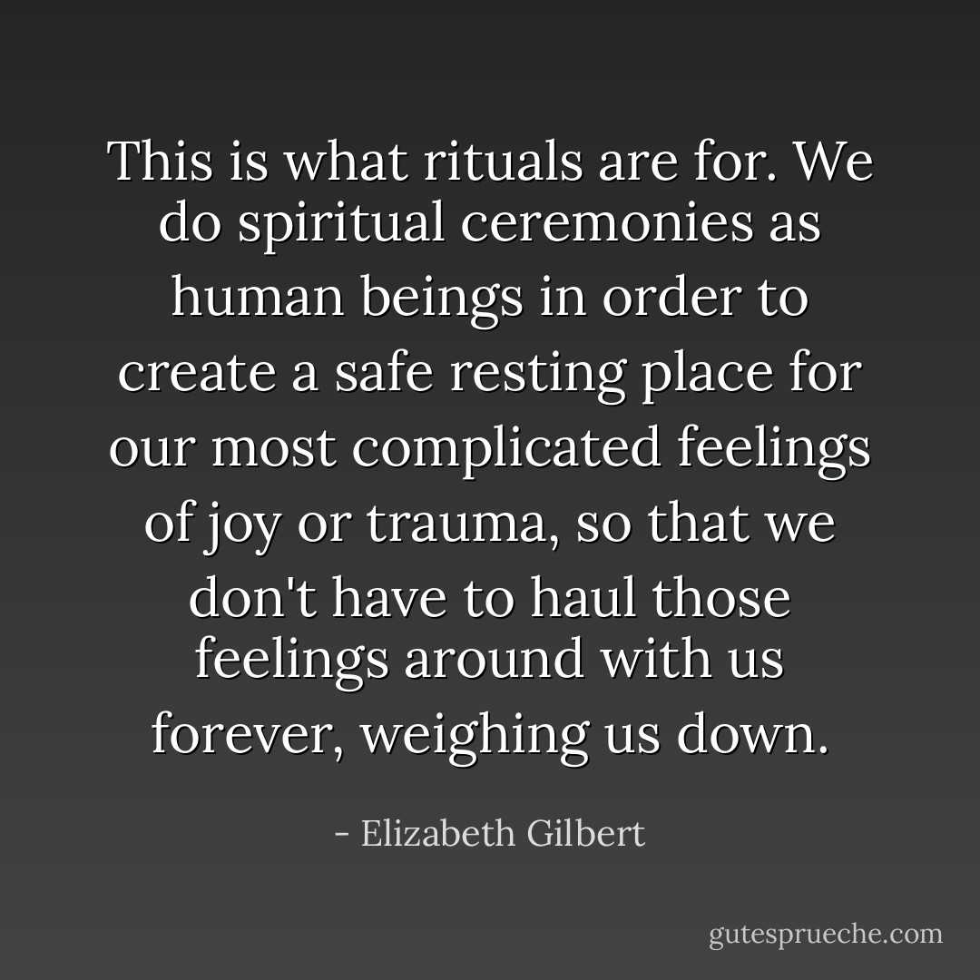 This is what rituals are for. We do spiritual ceremonies as human beings in order to create a safe resting place for our most complicated feelings of joy or trauma, so that we don't have to haul those feelings around with us forever, weighing us down. - Elizabeth Gilbert