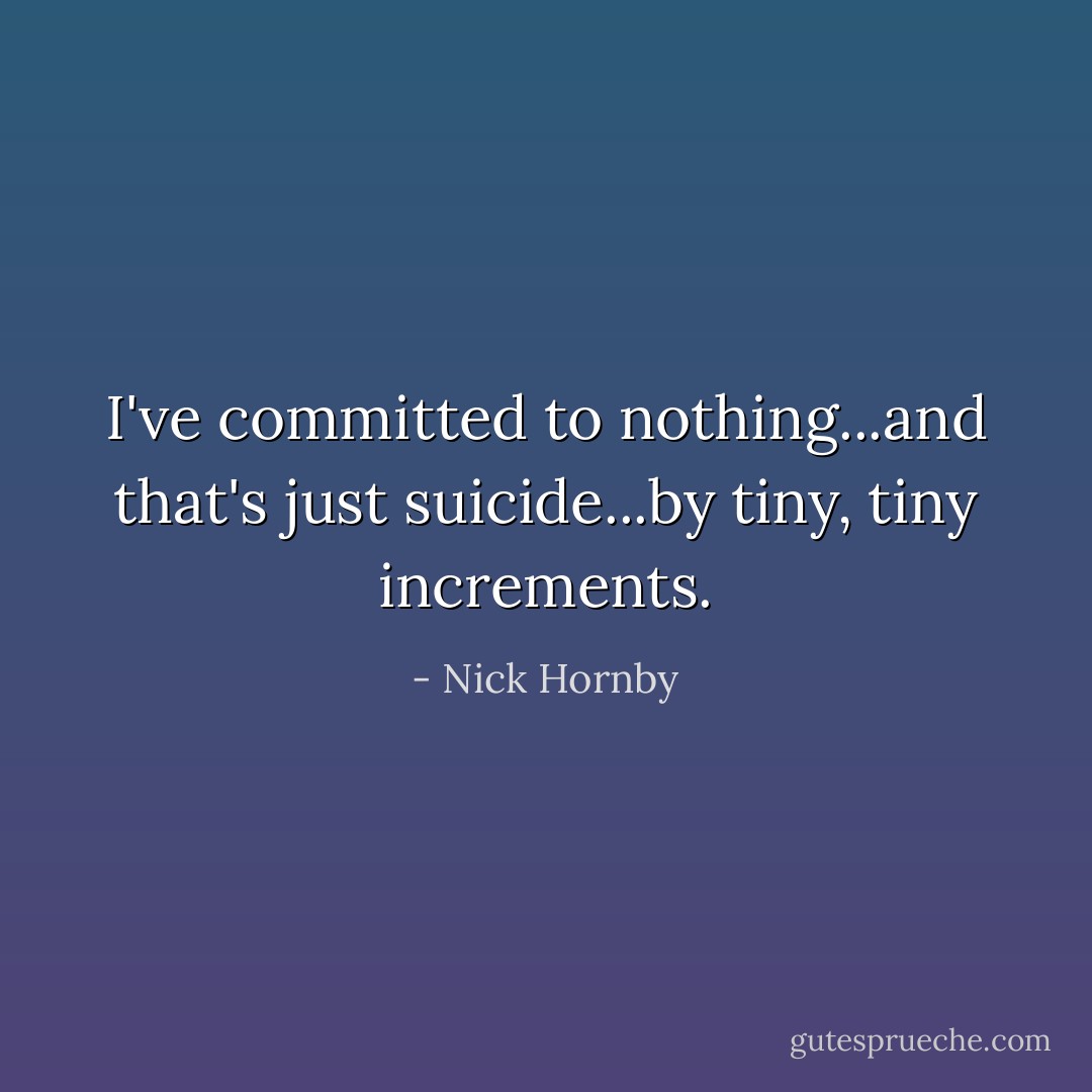 I've committed to nothing...and that's just suicide...by tiny, tiny increments. - Nick Hornby