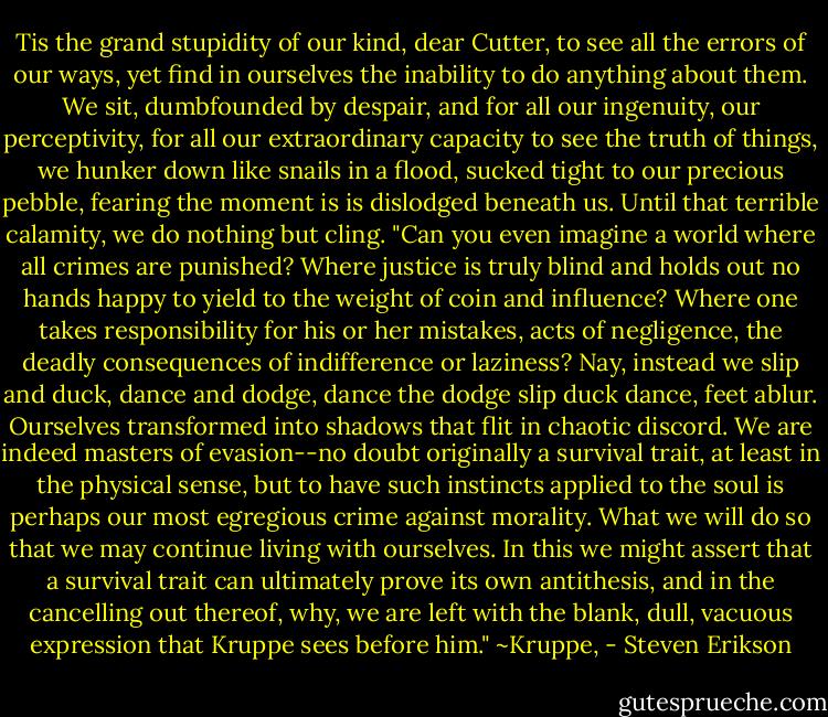Tis the grand stupidity of our kind, dear Cutter, to see all the errors of our ways, yet find in ourselves the inability to do anything about them. We sit, dumbfounded by despair, and for all our ingenuity, our perceptivity, for all our extraordinary capacity to see the truth of things, we hunker down like snails in a flood, sucked tight to our precious pebble, fearing the moment is is dislodged beneath us. Until that terrible calamity, we do nothing but cling.<br />"Can you even imagine a world where all crimes are punished? Where justice is truly blind and holds out no hands happy to yield to the weight of coin and influence? Where one takes responsibility for his or her mistakes, acts of negligence, the deadly consequences of indifference or laziness? Nay, instead we slip and duck, dance and dodge, dance the dodge slip duck dance, feet ablur. Ourselves transformed into shadows that flit in chaotic discord. We are indeed masters of evasion--no doubt originally a survival trait, at least in the physical sense, but to have such instincts applied to the soul is perhaps our most egregious crime against morality. What we will do so that we may continue living with ourselves. In this we might assert that a survival trait can ultimately prove its own antithesis, and in the cancelling out thereof, why, we are left with the blank, dull, vacuous expression that Kruppe sees before him."<br />~Kruppe, - Steven Erikson