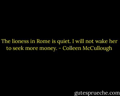 The lioness in Rome is quiet. I will not wake her to seek more money. - Colleen McCullough
