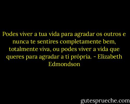 Podes viver a tua vida para agradar os outros e nunca te sentires completamente bem, totalmente viva, ou podes viver a vida que queres para agradar a ti própria. - Elizabeth Edmondson