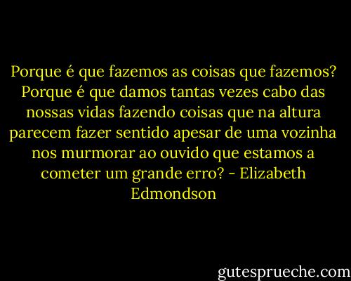 Porque é que fazemos as coisas que fazemos? Porque é que damos tantas vezes cabo das nossas vidas fazendo coisas que na altura parecem fazer sentido apesar de uma vozinha nos murmorar ao ouvido que estamos a cometer um grande erro? - Elizabeth Edmondson