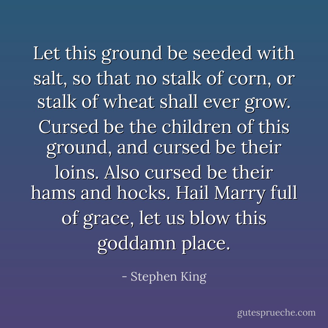 Let this ground be seeded with salt, so that no stalk of corn, or stalk of wheat shall ever grow. Cursed be the children of this ground, and cursed be their loins. Also cursed be their hams and hocks. Hail Marry full of grace, let us blow this goddamn place. - Stephen King