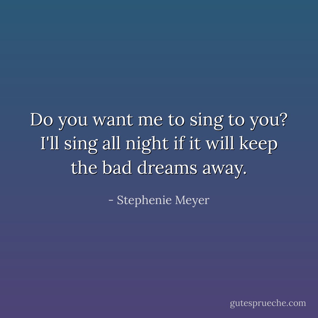 Do you want me to sing to you? I'll sing all night if it will keep the bad dreams away. - Stephenie Meyer