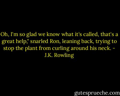 Oh, I'm so glad we know what it's called, that's a great help," snarled Ron, leaning back, trying to stop the plant from curling around his neck. - J.K. Rowling