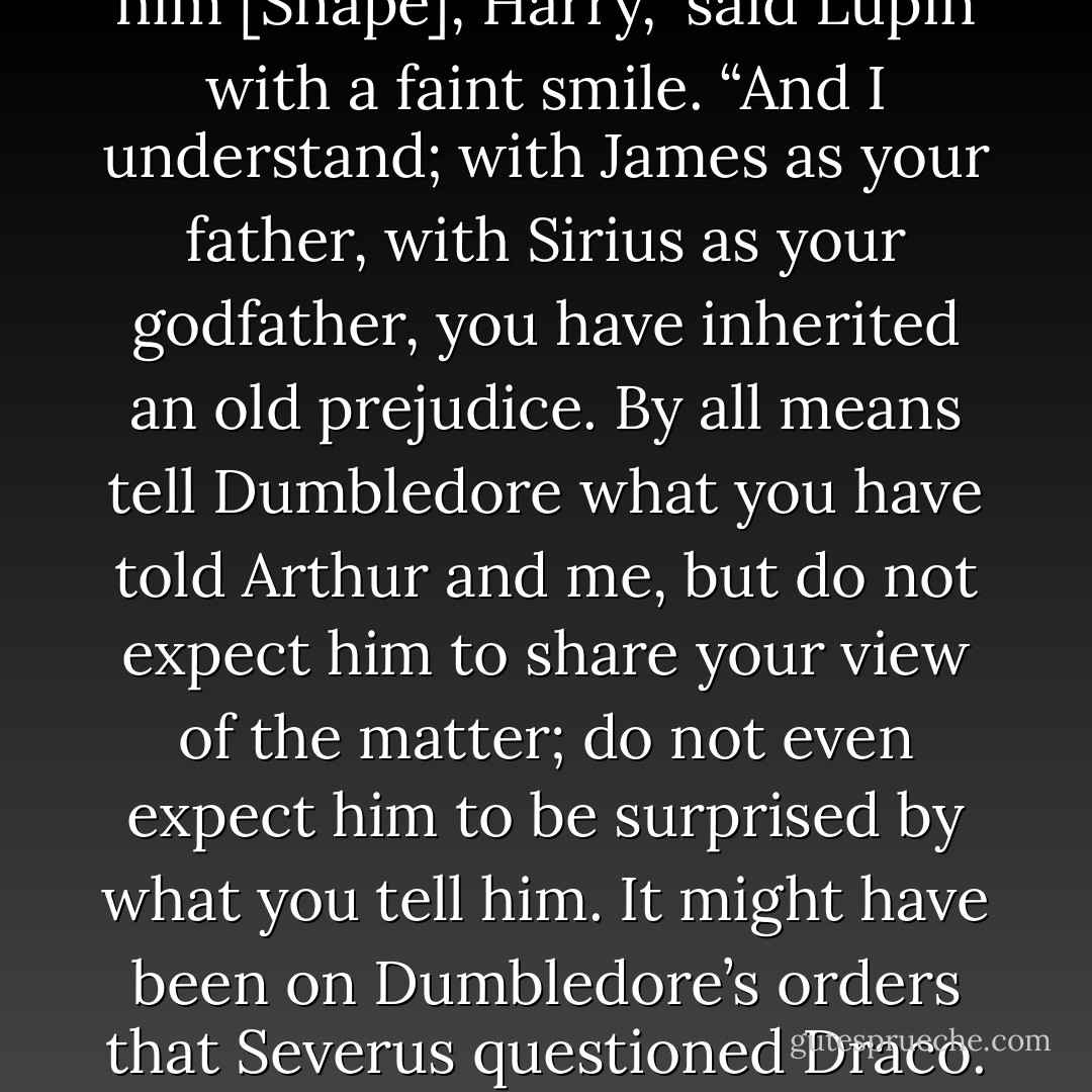 You are determined to hate him [Snape], Harry,” said Lupin with a faint smile. “And I understand; with James as your father, with Sirius as your godfather, you have inherited an old prejudice. By all means tell Dumbledore what you have told Arthur and me, but do not expect him to share your view of the matter; do not even expect him to be surprised by what you tell him. It might have been on Dumbledore’s orders that Severus questioned Draco. - J.K. Rowling