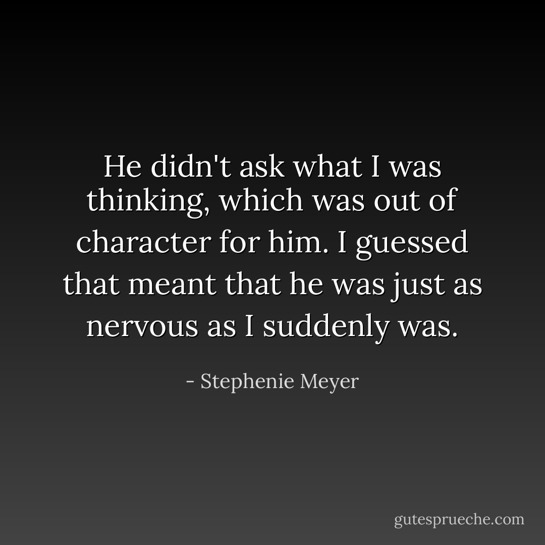 He didn't ask what I was thinking, which was out of character for him. I guessed that meant that he was just as nervous as I suddenly was. - Stephenie Meyer