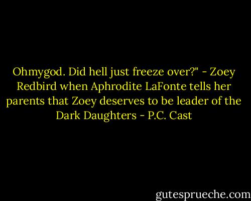 Ohmygod. Did hell just freeze over?" - Zoey Redbird when Aphrodite LaFonte tells her parents that Zoey deserves to be leader of the Dark Daughters - P.C. Cast