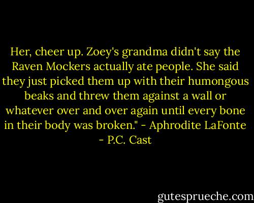 Her, cheer up. Zoey's grandma didn't say the Raven Mockers actually ate people. She said they just picked them up with their humongous beaks and threw them against a wall or whatever over and over again until every bone in their body was broken." - Aphrodite LaFonte - P.C. Cast