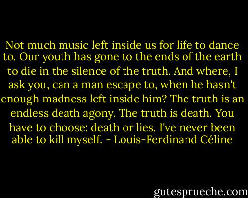 Not much music left inside us for life to dance to. Our youth has gone to the ends of the earth to die in the silence of the truth. And where, I ask you, can a man escape to, when he hasn't enough madness left inside him? The truth is an endless death agony. The truth is death. You have to choose: death or lies. I've never been able to kill myself. - Louis-Ferdinand Céline