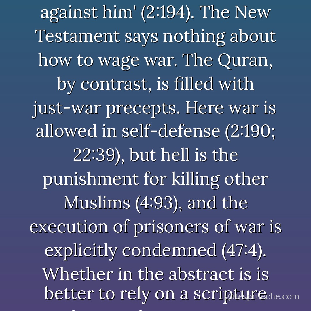 On the ethics of war the Quran and the New Testament are worlds apart. Whereas Jesus tells us to turn the other cheek, the Quran tells us, 'Whoso commits aggression against you, do you commit aggression against him' (2:194). The New Testament says nothing about how to wage war. The Quran, by contrast, is filled with just-war precepts. Here war is allowed in self-defense (2:190; 22:39), but hell is the punishment for killing other Muslims (4:93), and the execution of prisoners of war is explicitly condemned (47:4). Whether in the abstract is is better to rely on a scripture that regulates war or a scripture that hopes war away is an open question, but no Muslim-majority country has yet dropped an atomic bomb in war. - Stephen Prothero