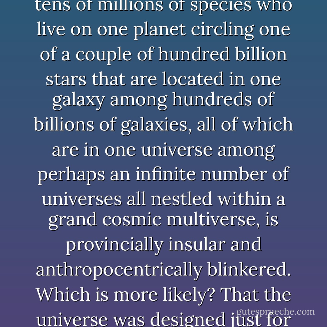 Finally, from what we now know about the cosmos, to think that all this was created for just one species among the tens of millions of species who live on one planet circling one of a couple of hundred billion stars that are located in one galaxy among hundreds of billions of galaxies, all of which are in one universe among perhaps an infinite number of universes all nestled within a grand cosmic multiverse, is provincially insular and anthropocentrically blinkered. Which is more likely? That the universe was designed just for us, or that we <i>see</i> the universe as having been designed just for us? - Michael Shermer