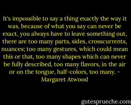 It's impossible to say a thing exactly the way it was, because of what you say can never be exact, you always have to leave something out, there are too many parts, sides, crosscurrents, nuances; too many gestures, which could mean this or that, too many shapes which can never be fully described, too many flavors, in the air or on the tongue, half-colors, too many. - Margaret Atwood