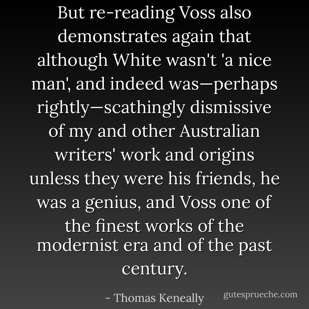 But re-reading Voss also demonstrates again that although White wasn't 'a nice man', and indeed was—perhaps rightly—scathingly dismissive of my and other Australian writers' work and origins unless they were his friends, he was a genius, and <i>Voss</i> one of the finest works of the modernist era and of the past century. - Thomas Keneally