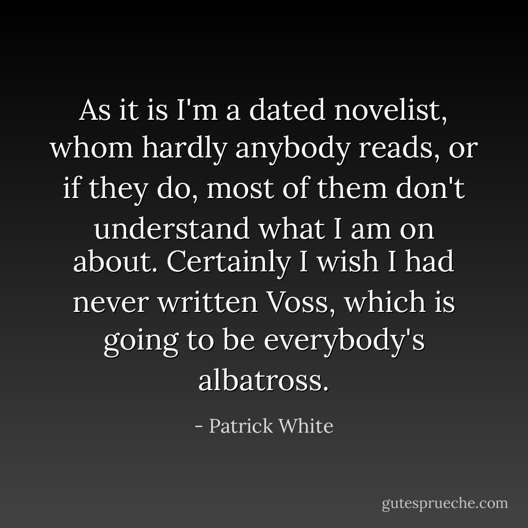 As it is I'm a dated novelist, whom hardly anybody reads, or if they do, most of them don't understand what I am on about. Certainly I wish I had never written Voss, which is going to be everybody's albatross. - Patrick White