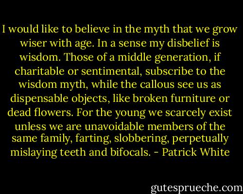 I would like to believe in the myth that we grow wiser with age. In a sense my disbelief is wisdom. Those of a middle generation, if charitable or sentimental, subscribe to the wisdom myth, while the callous see us as dispensable objects, like broken furniture or dead flowers. For the young we scarcely exist unless we are unavoidable members of the same family, farting, slobbering, perpetually mislaying teeth and bifocals. - Patrick White