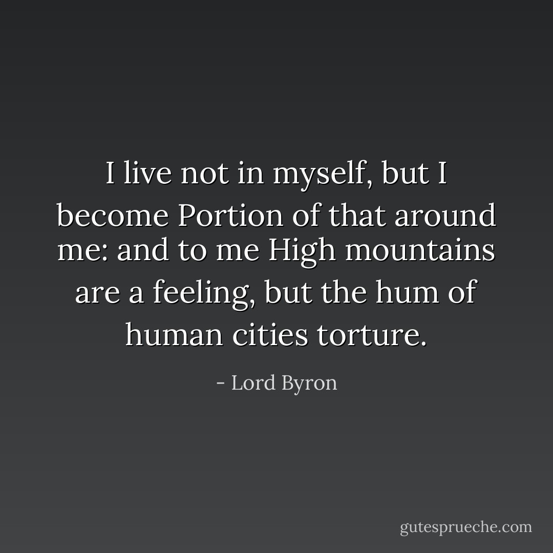 I live not in myself, but I become<br />Portion of that around me: and to me<br />High mountains are a feeling, but the hum<br />of human cities torture. - Lord Byron