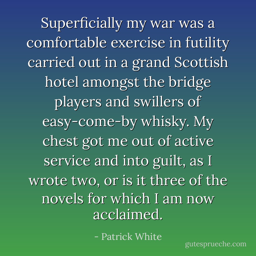 Superficially my war was a comfortable exercise in futility carried out in a grand Scottish hotel amongst the bridge players and swillers of easy-come-by whisky. My chest got me out of active service and into guilt, as I wrote two, or is it three of the novels for which I am now acclaimed. - Patrick White