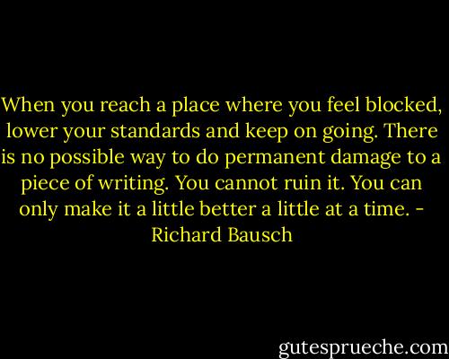 When you reach a place where you feel blocked, lower your standards and keep on going. There is no possible way to do permanent damage to a piece of writing. You cannot ruin it. You can only make it a little better a little at a time. - Richard Bausch