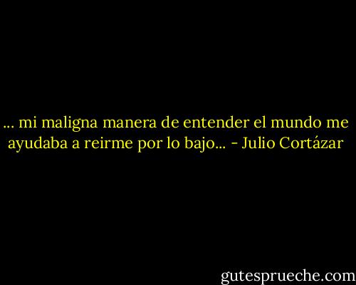 ... mi maligna manera de entender el mundo me ayudaba a reirme por lo bajo... - Julio Cortázar