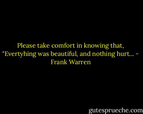 Please take comfort in knowing that, "Evertyhing was beautiful, and nothing hurt... - Frank Warren