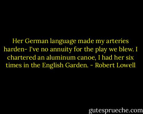 Her German language made my arteries harden-<br />I've no annuity for the play we blew.<br />I chartered an aluminum canoe,<br />I had her six times in the English Garden. - Robert Lowell