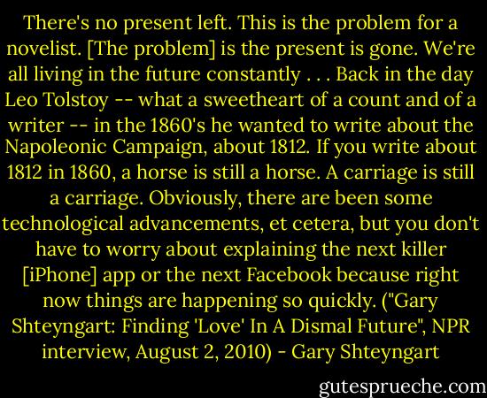 There's no present left. This is the problem for a novelist. [The problem] is the present is gone. We're all living in the future constantly . . . Back in the day Leo Tolstoy -- what a sweetheart of a count and of a writer -- in the 1860's he wanted to write about the Napoleonic Campaign, about 1812. If you write about 1812 in 1860, a horse is still a horse. A carriage is still a carriage. Obviously, there are been some technological advancements, et cetera, but you don't have to worry about explaining the next killer [iPhone] app or the next Facebook because right now things are happening so quickly. ("Gary Shteyngart: Finding 'Love' In A Dismal Future", NPR interview, August 2, 2010) - Gary Shteyngart