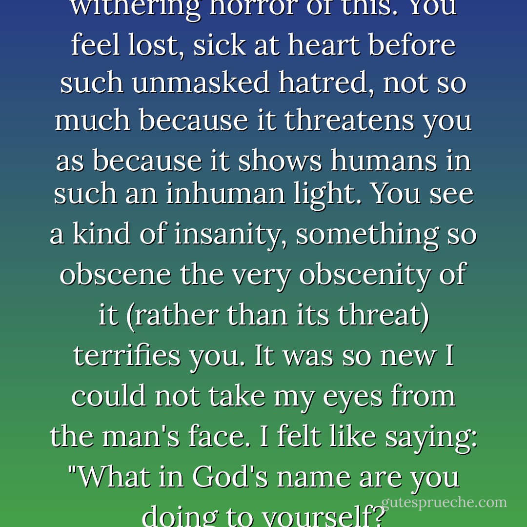 Nothing can describe the withering horror of this. You feel lost, sick at heart before such unmasked hatred, not so much because it threatens you as because it shows humans in such an inhuman light. You see a kind of insanity, something so obscene the very obscenity of it (rather than its threat) terrifies you. It was so new I could not take my eyes from the man's face. I felt like saying: "What in God's name are you doing to yourself? - John Howard Griffin