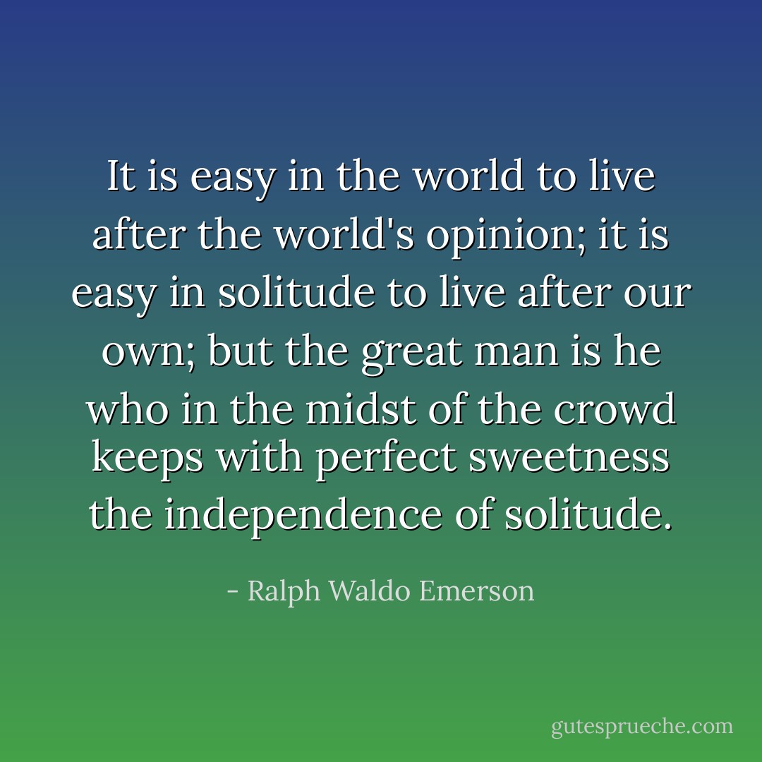 It is easy in the world to live after the world's opinion; it is easy in solitude to live after our own; but the great man is he who in the midst of the crowd keeps with perfect sweetness the independence of solitude. - Ralph Waldo Emerson