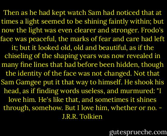 Then as he had kept watch Sam had noticed that at times a light seemed to be shining faintly within; but now the light was even clearer and stronger. Frodo's face was peaceful, the marks of fear and care had left it; but it looked old, old and beautiful, as if the chiseling of the shaping years was now revealed in many fine lines that had before been hidden, though the identity of the face was not changed. Not that Sam Gamgee put it that way to himself. He shook his head, as if finding words useless, and murmured: "I love him. He's like that, and sometimes it shines through, somehow. But I love him, whether or no. - J.R.R. Tolkien