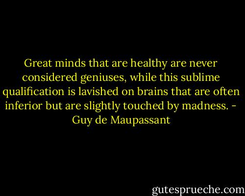 Great minds that are healthy are never considered geniuses, while this sublime qualification is lavished on brains that are often inferior but are slightly touched by madness. - Guy de Maupassant