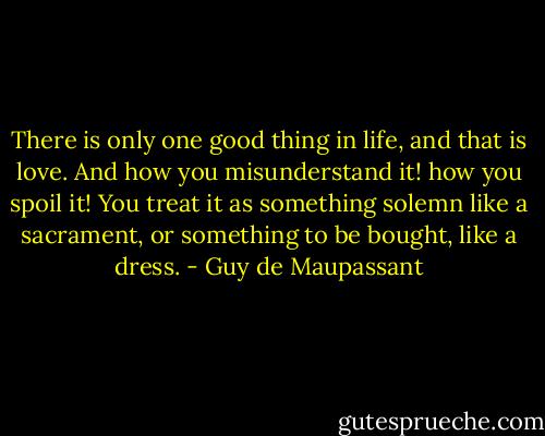 There is only one good thing in life, and that is love. And how you misunderstand it! how you spoil it! You treat it as something solemn like a sacrament, or something to be bought, like a dress. - Guy de Maupassant