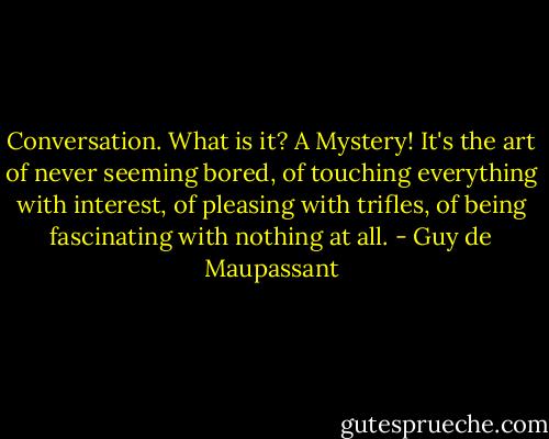 Conversation. What is it? A Mystery! It's the art of never seeming bored, of touching everything with interest, of pleasing with trifles, of being fascinating with nothing at all. - Guy de Maupassant
