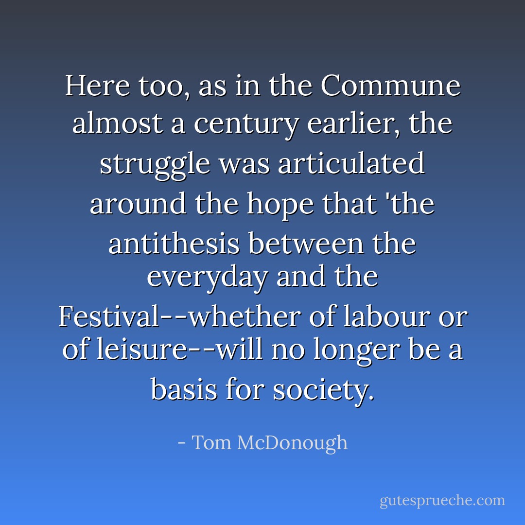 Here too, as in the Commune almost a century earlier, the struggle was articulated around the hope that 'the antithesis between the everyday and the Festival--whether of labour or of leisure--will no longer be a basis for society. - Tom McDonough
