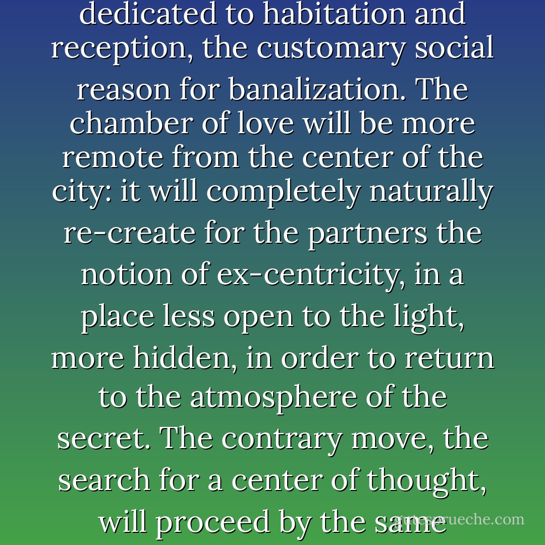 Couples will no longer spend their nights in their houses dedicated to habitation and reception, the customary social reason for banalization. The chamber of love will be more remote from the center of the city: it will completely naturally re-create for the partners the notion of ex-centricity, in a place less open to the light, more hidden, in order to return to the atmosphere of the secret. The contrary move, the search for a center of thought, will proceed by the same technique. - Tom McDonough