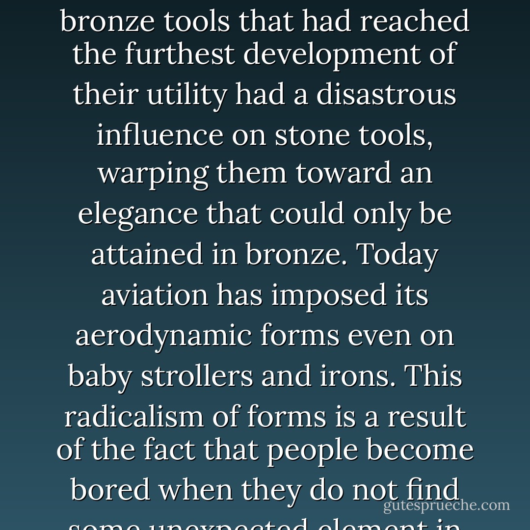 4. Radicalism of forms. If a new model once created meets with much success on account of its greater efficiency than its predecessor, it lends certain neighbouring forms a formal radicalism, which attempts to borrow from the appearance of the new form: for example, bronze tools that had reached the furthest development of their utility had a disastrous influence on stone tools, warping them toward an elegance that could only be attained in bronze. Today aviation has imposed its aerodynamic forms even on baby strollers and irons. This radicalism of forms is a result of the fact that people become bored when they do not find some unexpected element in the familiar. This radicalism might seem illogical, as the advocates of standardization believe, but we must not forget that discovery is only made possible by this need of humanity. - Tom McDonough