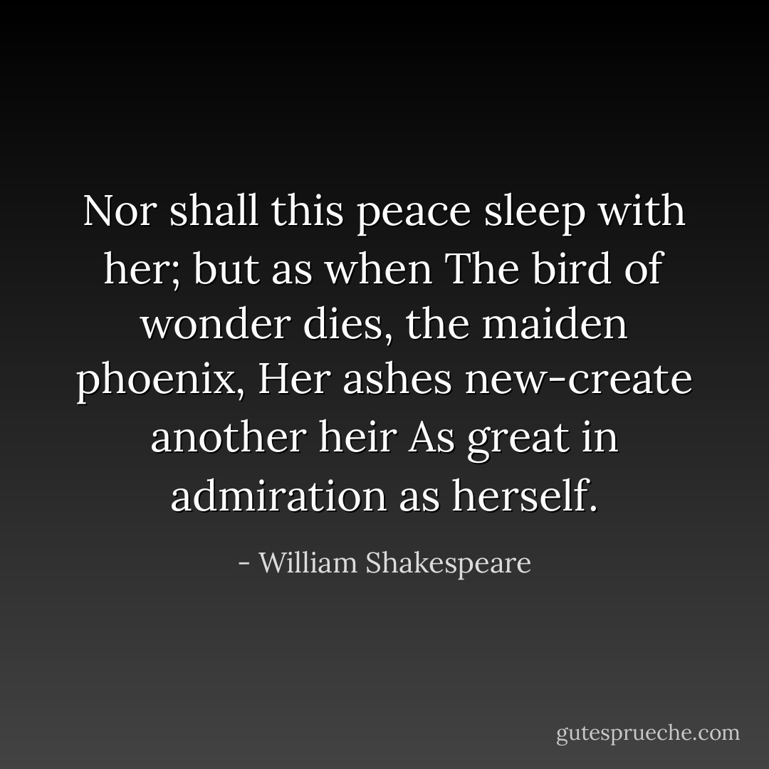 Nor shall this peace sleep with her; but as when<br />The bird of wonder dies, the maiden phoenix,<br />Her ashes new-create another heir<br />As great in admiration as herself. - William Shakespeare