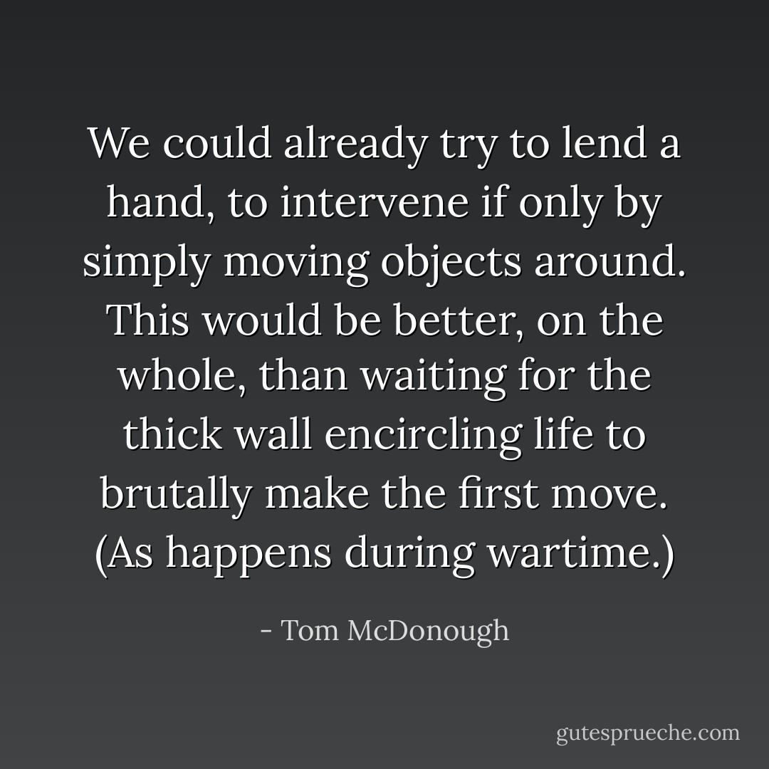 We could already try to lend a hand, to intervene if only by simply moving objects around. This would be better, on the whole, than waiting for the thick wall encircling life to brutally make the first move. (As happens during wartime.) - Tom McDonough