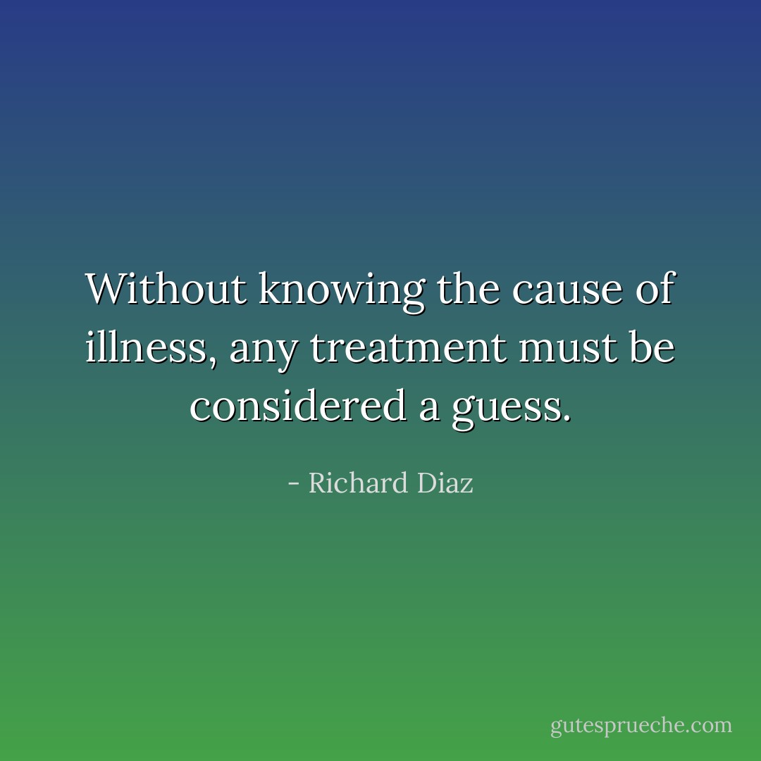 Without knowing the cause of illness, any treatment must be considered a guess. - Richard Diaz