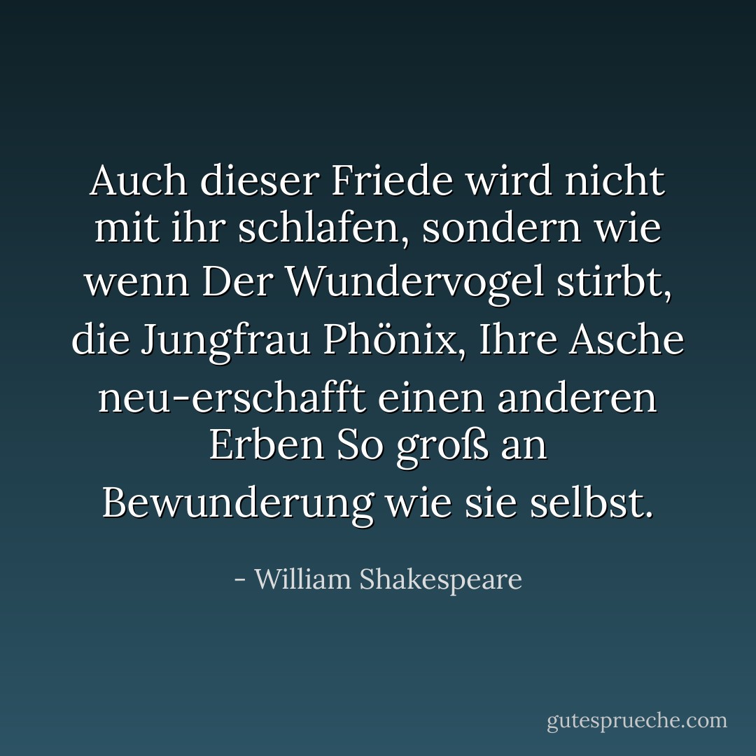 Auch dieser Friede wird nicht mit ihr schlafen, sondern wie wenn<br />Der Wundervogel stirbt, die Jungfrau Phönix,<br />Ihre Asche neu-erschafft einen anderen Erben<br />So groß an Bewunderung wie sie selbst. - William Shakespeare<