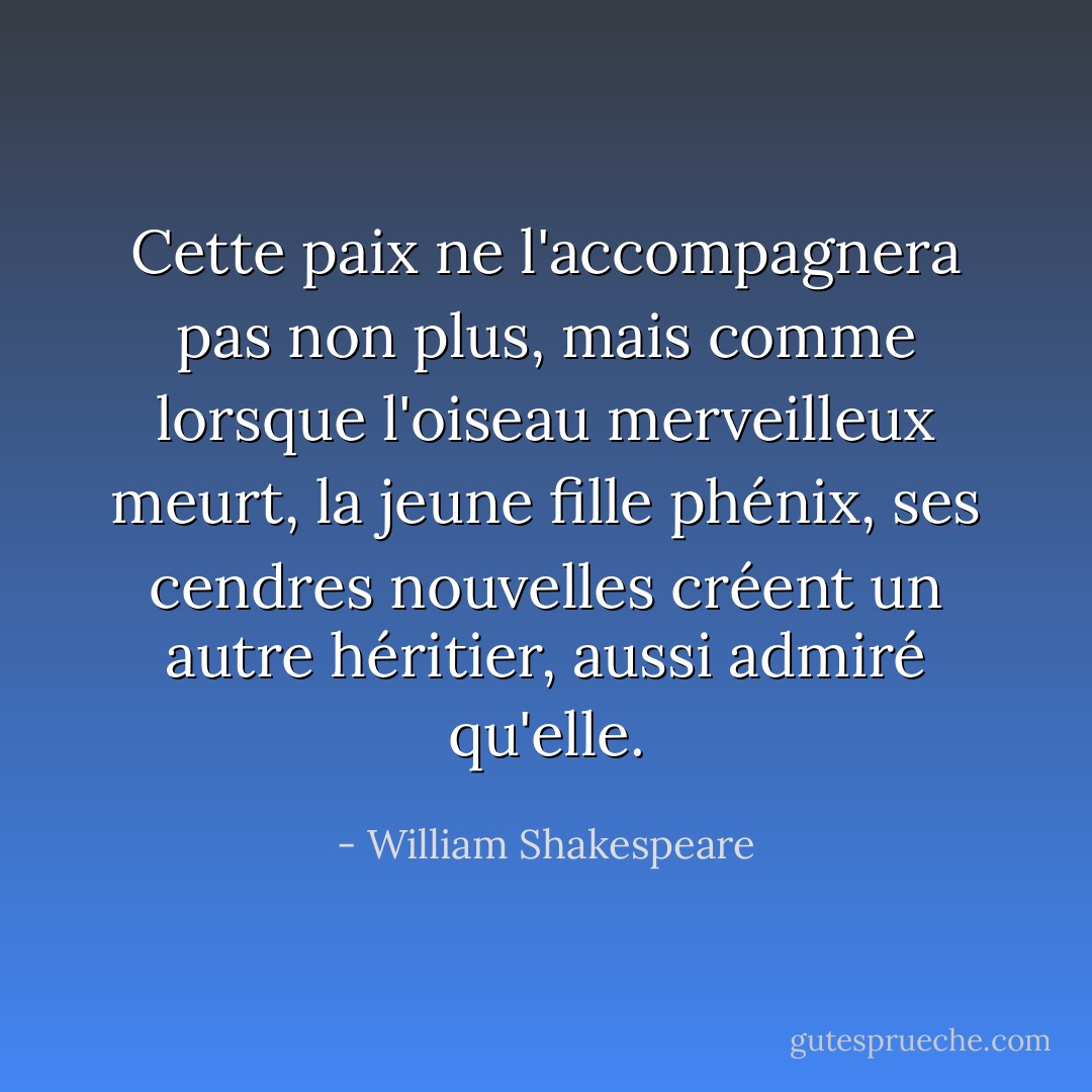 Cette paix ne l'accompagnera pas non plus, mais comme lorsque l'oiseau merveilleux meurt, la jeune fille phénix, ses cendres nouvelles créent un autre héritier, aussi admiré qu'elle. - William Shakespeare