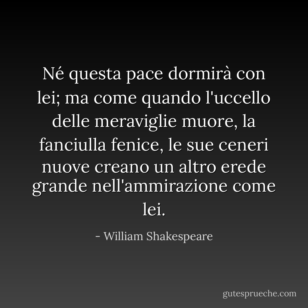Né questa pace dormirà con lei; ma come quando<br />l'uccello delle meraviglie muore, la fanciulla fenice,<br />le sue ceneri nuove creano un altro erede<br />grande nell'ammirazione come lei. - William Shakespeare