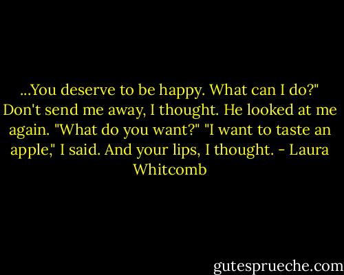 ...You deserve to be happy. What can I do?"<br />Don't send me away, I thought.<br />He looked at me again. "What do you want?"<br />"I want to taste an apple," I said. And your lips, I thought. - Laura Whitcomb