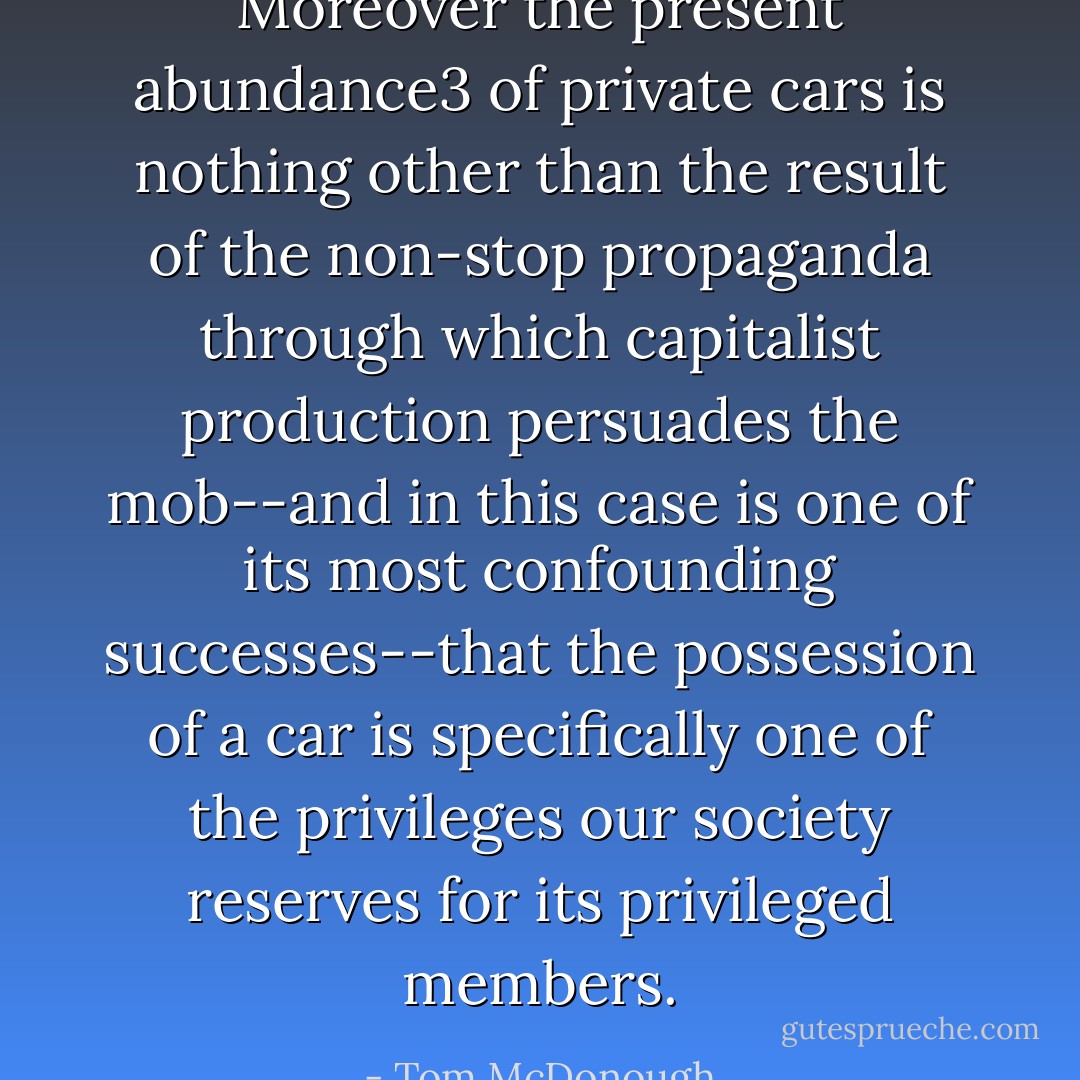 Moreover the present abundance3 of private cars is nothing other than the result of the non-stop propaganda through which capitalist production persuades the mob--and in this case is one of its most confounding successes--that the possession of a car is specifically one of the privileges our society reserves for its privileged members. - Tom McDonough
