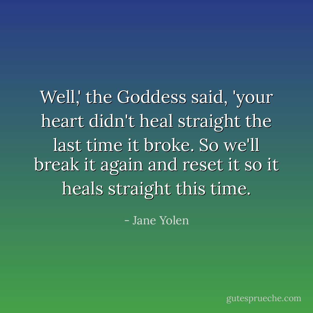 Well,' the Goddess said, 'your heart didn't heal straight the last time it broke. So we'll break it again and reset it so it heals straight this time. - Jane Yolen